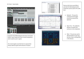 IG1 Task 6 – Game Audio
Using the Virtual Midi keyboard and various instrument
effects I have created one of four musical compositions
which could be used in a game.
This track brought around the feel of a classical 8 bit
fantasy adventure game with elements of mystery.
These are the three sound effects I
used with the Midi keyboard which
created the sounds used for this audio
track.
ReaSynth – This was the
component that brought
around the classical 8 bit
approach.
Altair 4 Pro – This added the
element of mystery and
confusion to the composition.
Wind – This part was used to
add atmosphere to the track
and also create a drifting effect
in the distance.
 
