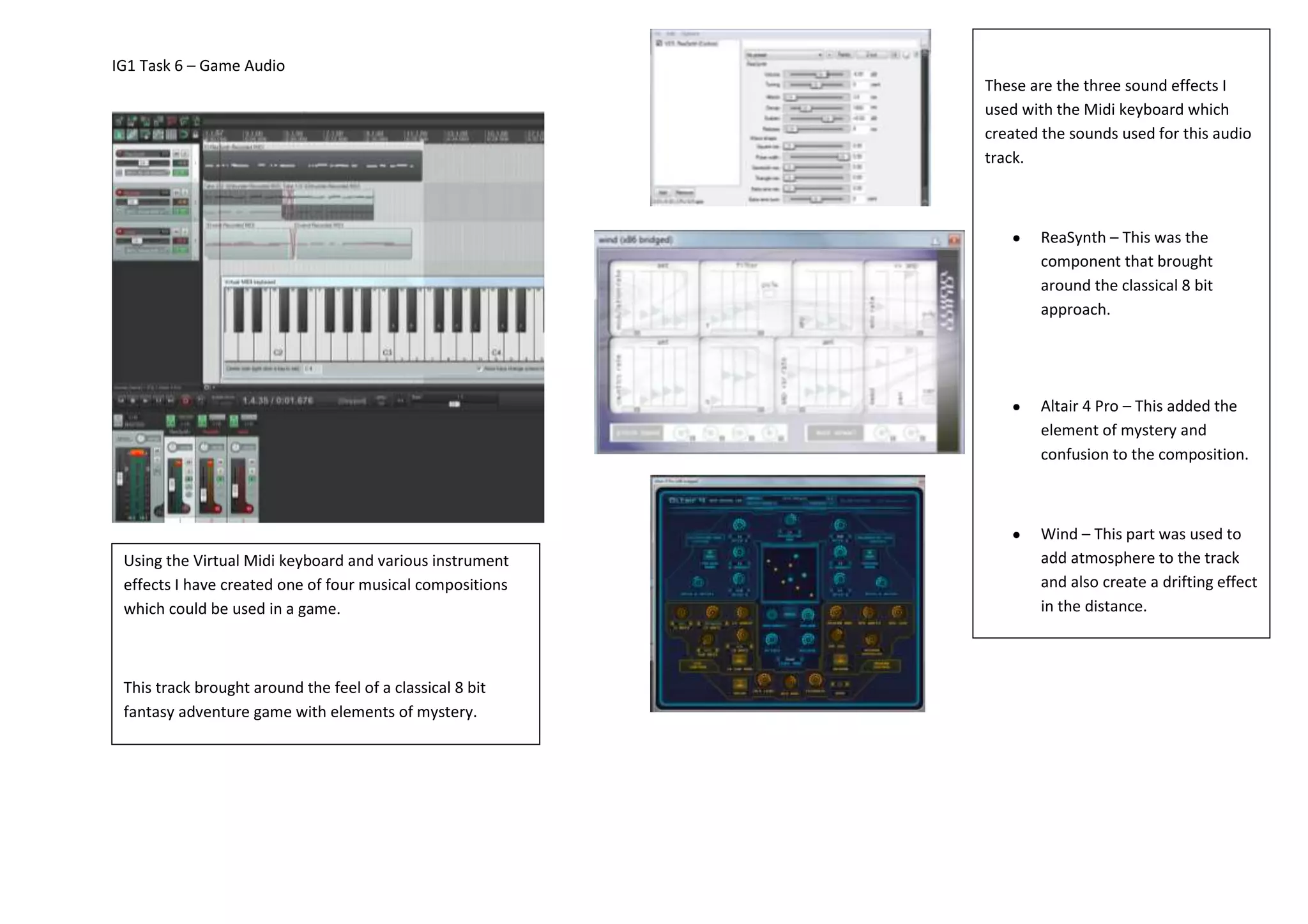 IG1 Task 6 – Game Audio
Using the Virtual Midi keyboard and various instrument
effects I have created one of four musical compositions
which could be used in a game.
This track brought around the feel of a classical 8 bit
fantasy adventure game with elements of mystery.
These are the three sound effects I
used with the Midi keyboard which
created the sounds used for this audio
track.
ReaSynth – This was the
component that brought
around the classical 8 bit
approach.
Altair 4 Pro – This added the
element of mystery and
confusion to the composition.
Wind – This part was used to
add atmosphere to the track
and also create a drifting effect
in the distance.