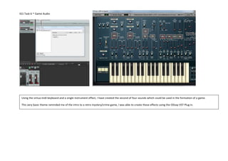 IG1 Task 6 -Game Audio
Using the virtua midi keyboard and a single instrument effect, I have created the second of four sounds which could be used in the formation of a game.
This very basic theme reminded me of the intro to a retro mystery/crime game, I was able to create these effects using the ODsay VST Plug in.
 