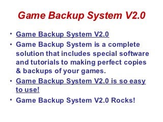 Game Backup System V2.0
• Game Backup System V2.0
• Game Backup System is a complete
  solution that includes special software
  and tutorials to making perfect copies
  & backups of your games.
• Game Backup System V2.0 is so easy
  to use!
• Game Backup System V2.0 Rocks!
 