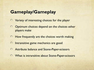 Gameplay/Gameplay
Variety of interesting choices for the player
Optimum choices depend on the choices other
players make
How frequently are the choices worth making
Intransitive game mechanics are good
Attribute balance and Stone-Paper-scissors
What is intransitive about Stone-Paper-scissors
 
