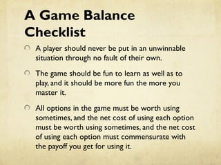 A Game Balance
Checklist
A player should never be put in an unwinnable
situation through no fault of their own.
The game should be fun to learn as well as to
play, and it should be more fun the more you
master it.
All options in the game must be worth using
sometimes, and the net cost of using each option
must be worth using sometimes, and the net cost
of using each option must commensurate with
the payoff you get for using it.
 