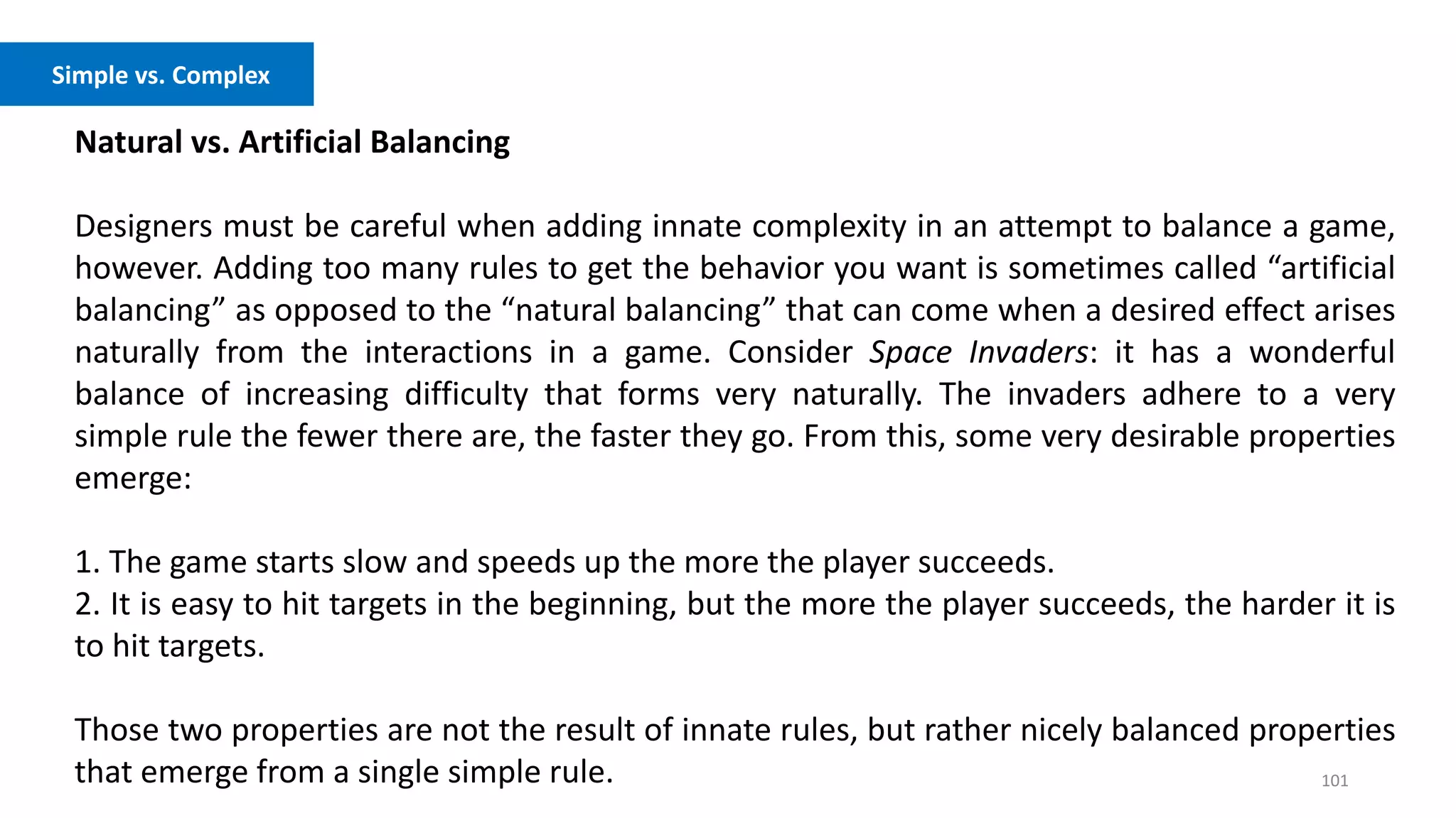 101
Natural vs. Artificial Balancing
Designers must be careful when adding innate complexity in an attempt to balance a game,
however. Adding too many rules to get the behavior you want is sometimes called “artificial
balancing” as opposed to the “natural balancing” that can come when a desired effect arises
naturally from the interactions in a game. Consider Space Invaders: it has a wonderful
balance of increasing difficulty that forms very naturally. The invaders adhere to a very
simple rule the fewer there are, the faster they go. From this, some very desirable properties
emerge:
1. The game starts slow and speeds up the more the player succeeds.
2. It is easy to hit targets in the beginning, but the more the player succeeds, the harder it is
to hit targets.
Those two properties are not the result of innate rules, but rather nicely balanced properties
that emerge from a single simple rule.
Freedom vs. Controlled Experience
Simple vs. Complex
 