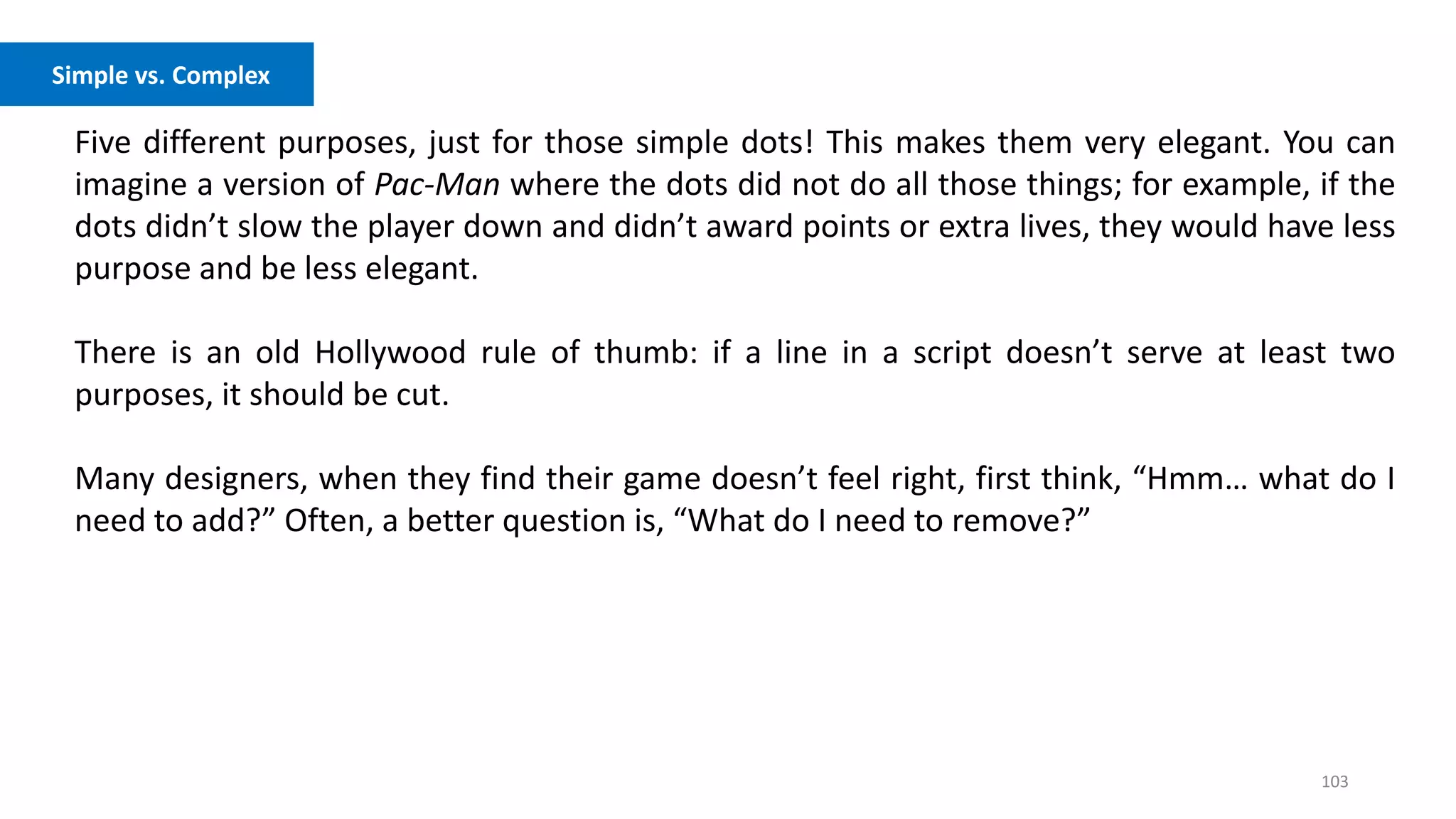 103
Five different purposes, just for those simple dots! This makes them very elegant. You can
imagine a version of Pac-Man where the dots did not do all those things; for example, if the
dots didn’t slow the player down and didn’t award points or extra lives, they would have less
purpose and be less elegant.
There is an old Hollywood rule of thumb: if a line in a script doesn’t serve at least two
purposes, it should be cut.
Many designers, when they find their game doesn’t feel right, first think, “Hmm… what do I
need to add?” Often, a better question is, “What do I need to remove?”
Simple vs. Complex
 