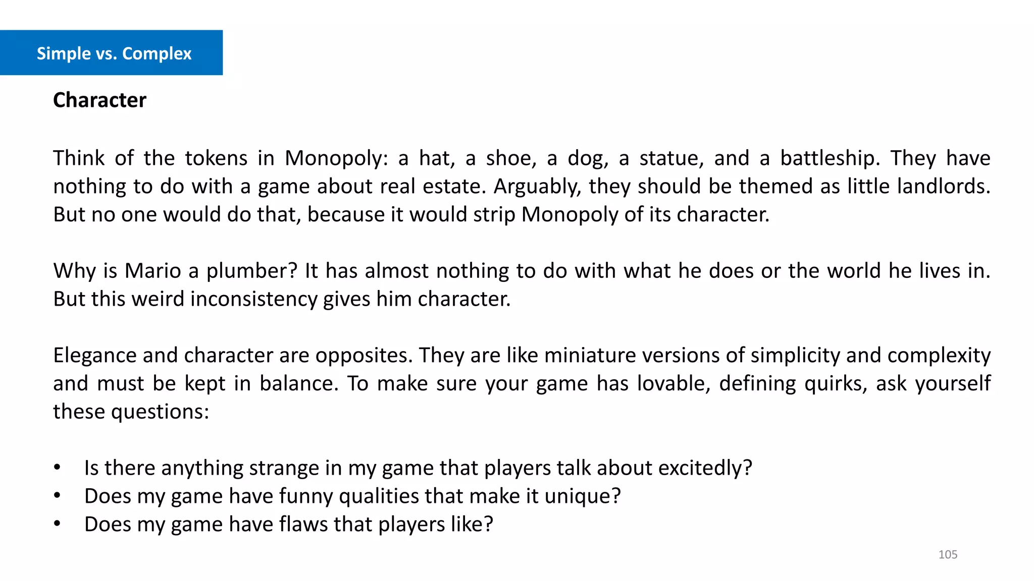 105
Character
Think of the tokens in Monopoly: a hat, a shoe, a dog, a statue, and a battleship. They have
nothing to do with a game about real estate. Arguably, they should be themed as little landlords.
But no one would do that, because it would strip Monopoly of its character.
Why is Mario a plumber? It has almost nothing to do with what he does or the world he lives in.
But this weird inconsistency gives him character.
Elegance and character are opposites. They are like miniature versions of simplicity and complexity
and must be kept in balance. To make sure your game has lovable, defining quirks, ask yourself
these questions:
• Is there anything strange in my game that players talk about excitedly?
• Does my game have funny qualities that make it unique?
• Does my game have flaws that players like?
Simple vs. Complex
 