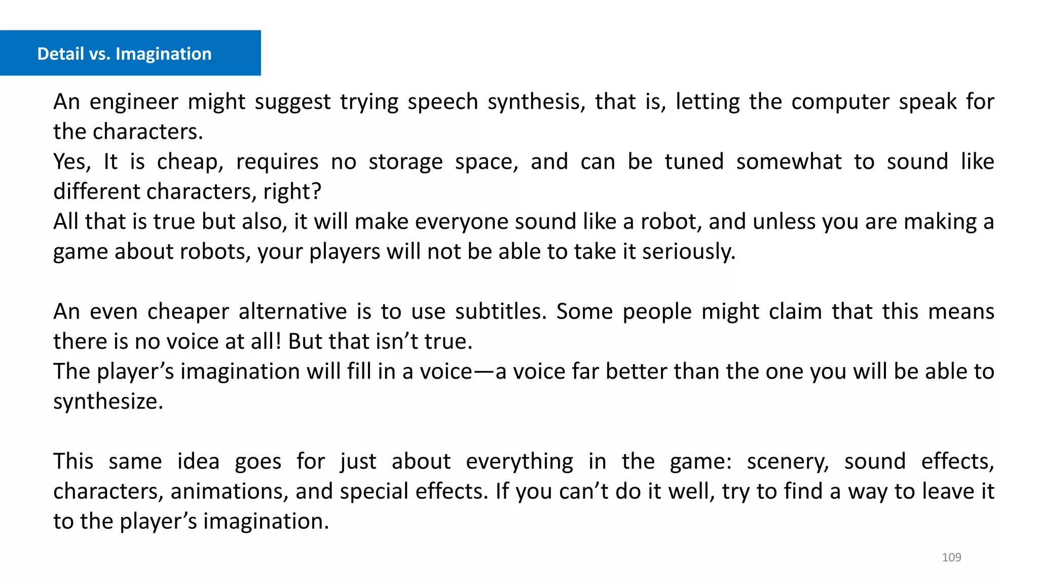 109
An engineer might suggest trying speech synthesis, that is, letting the computer speak for
the characters.
Yes, It is cheap, requires no storage space, and can be tuned somewhat to sound like
different characters, right?
All that is true but also, it will make everyone sound like a robot, and unless you are making a
game about robots, your players will not be able to take it seriously.
An even cheaper alternative is to use subtitles. Some people might claim that this means
there is no voice at all! But that isn’t true.
The player’s imagination will fill in a voice—a voice far better than the one you will be able to
synthesize.
This same idea goes for just about everything in the game: scenery, sound effects,
characters, animations, and special effects. If you can’t do it well, try to find a way to leave it
to the player’s imagination.
Detail vs. Imagination
 