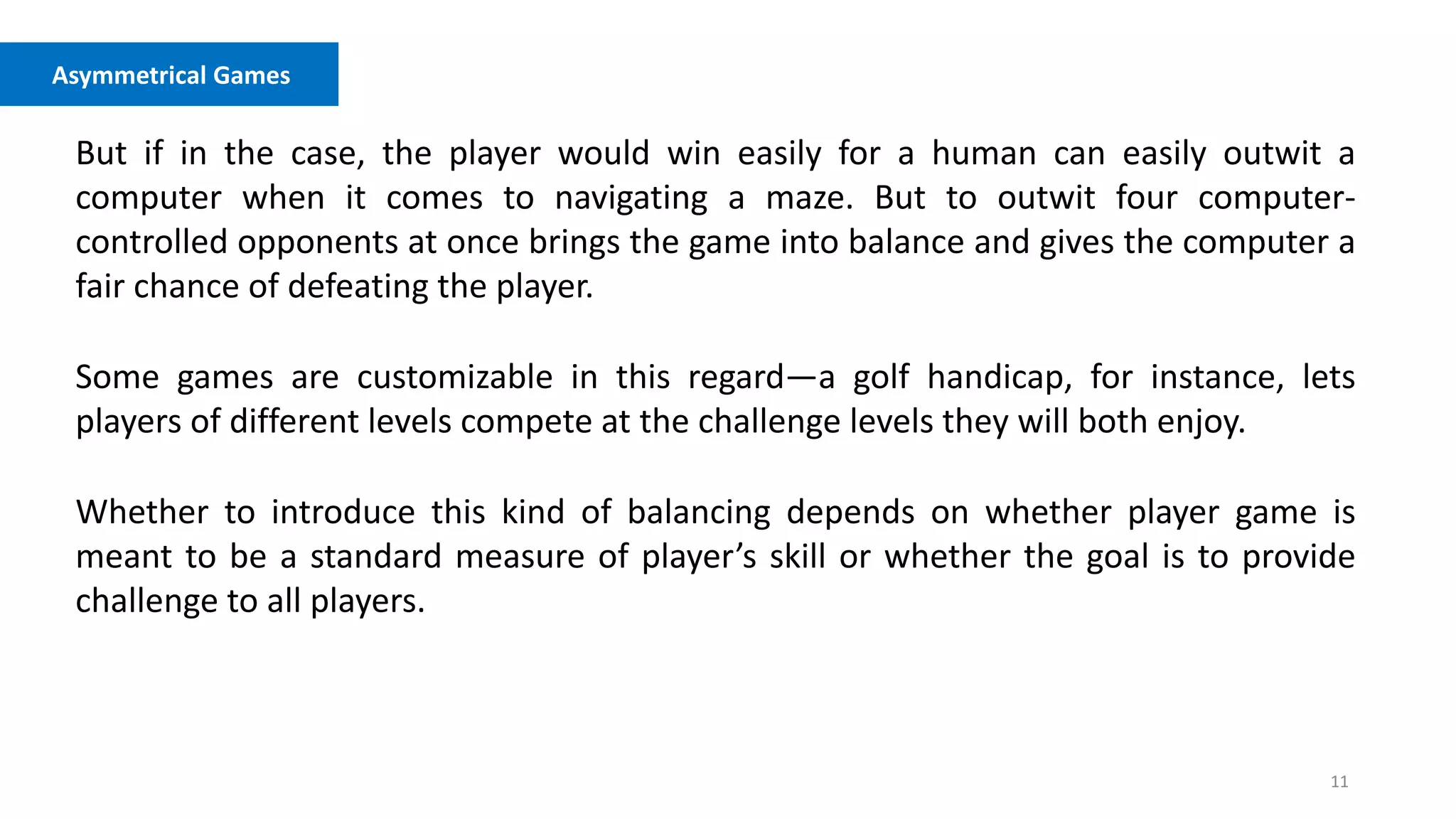 11
Asymmetrical Games
But if in the case, the player would win easily for a human can easily outwit a
computer when it comes to navigating a maze. But to outwit four computer-
controlled opponents at once brings the game into balance and gives the computer a
fair chance of defeating the player.
Some games are customizable in this regard—a golf handicap, for instance, lets
players of different levels compete at the challenge levels they will both enjoy.
Whether to introduce this kind of balancing depends on whether player game is
meant to be a standard measure of player’s skill or whether the goal is to provide
challenge to all players.
 