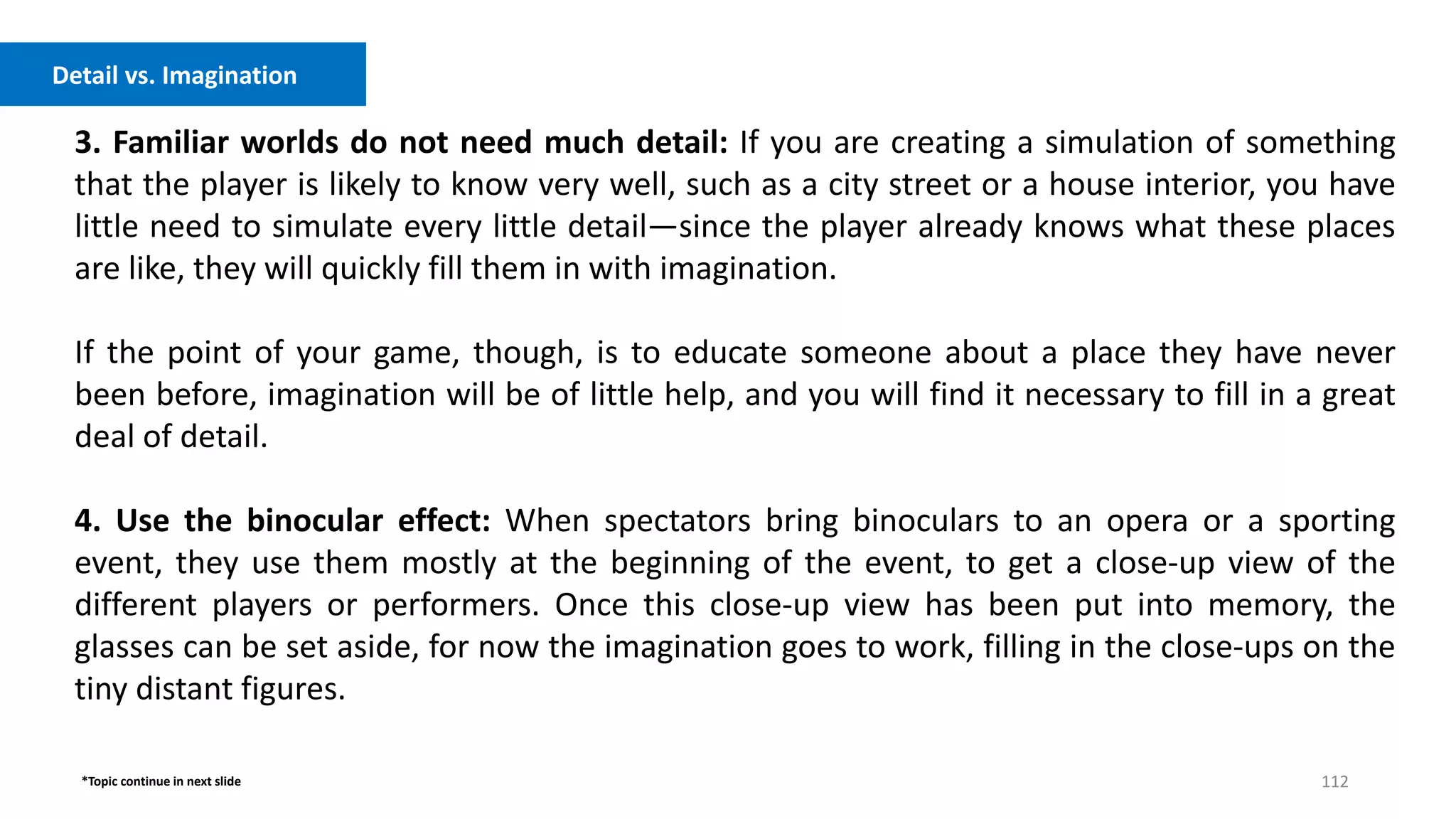 112
3. Familiar worlds do not need much detail: If you are creating a simulation of something
that the player is likely to know very well, such as a city street or a house interior, you have
little need to simulate every little detail—since the player already knows what these places
are like, they will quickly fill them in with imagination.
If the point of your game, though, is to educate someone about a place they have never
been before, imagination will be of little help, and you will find it necessary to fill in a great
deal of detail.
4. Use the binocular effect: When spectators bring binoculars to an opera or a sporting
event, they use them mostly at the beginning of the event, to get a close-up view of the
different players or performers. Once this close-up view has been put into memory, the
glasses can be set aside, for now the imagination goes to work, filling in the close-ups on the
tiny distant figures.
Detail vs. Imagination
*Topic continue in next slide
 