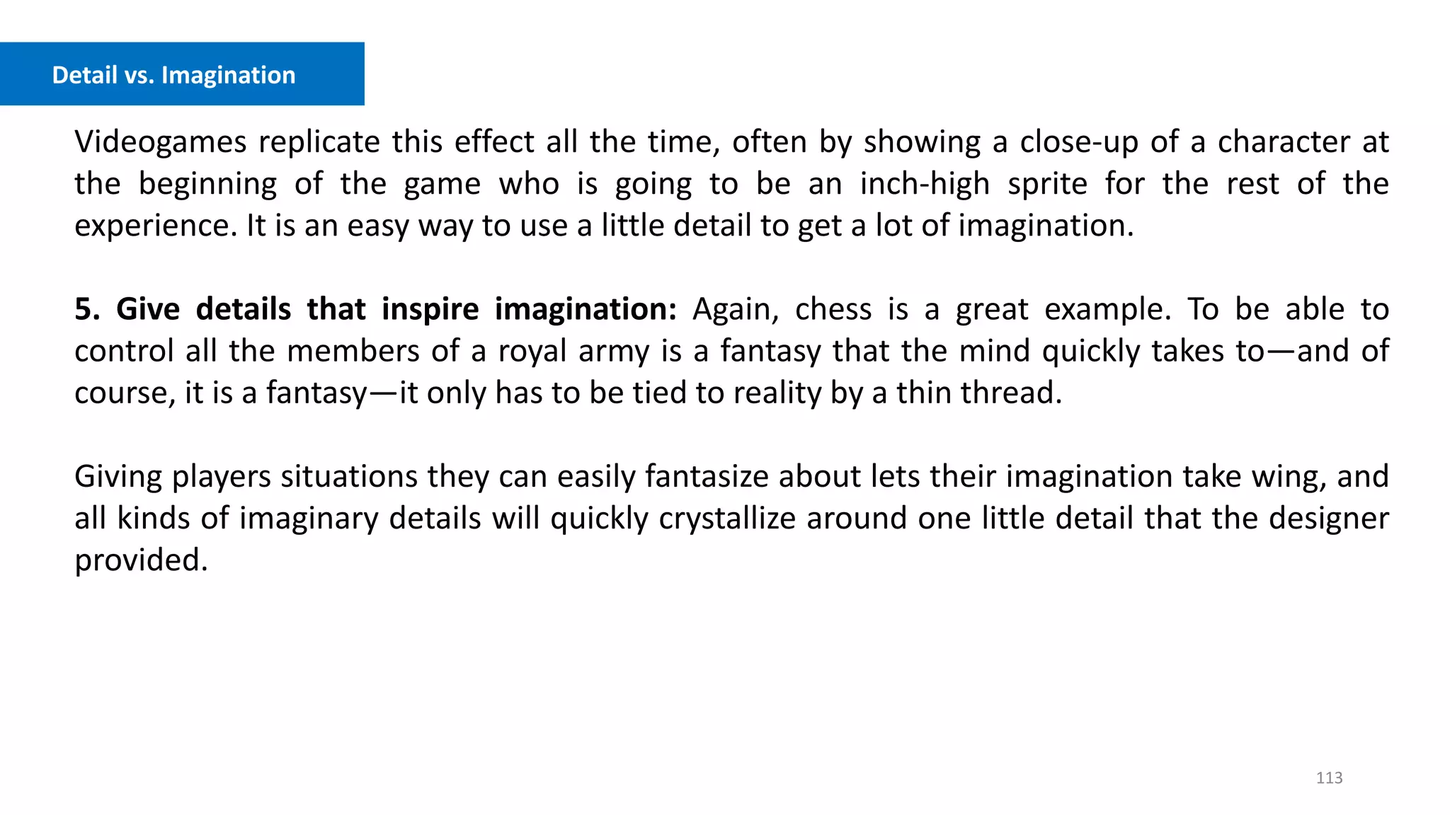 113
Videogames replicate this effect all the time, often by showing a close-up of a character at
the beginning of the game who is going to be an inch-high sprite for the rest of the
experience. It is an easy way to use a little detail to get a lot of imagination.
5. Give details that inspire imagination: Again, chess is a great example. To be able to
control all the members of a royal army is a fantasy that the mind quickly takes to—and of
course, it is a fantasy—it only has to be tied to reality by a thin thread.
Giving players situations they can easily fantasize about lets their imagination take wing, and
all kinds of imaginary details will quickly crystallize around one little detail that the designer
provided.
Detail vs. Imagination
 