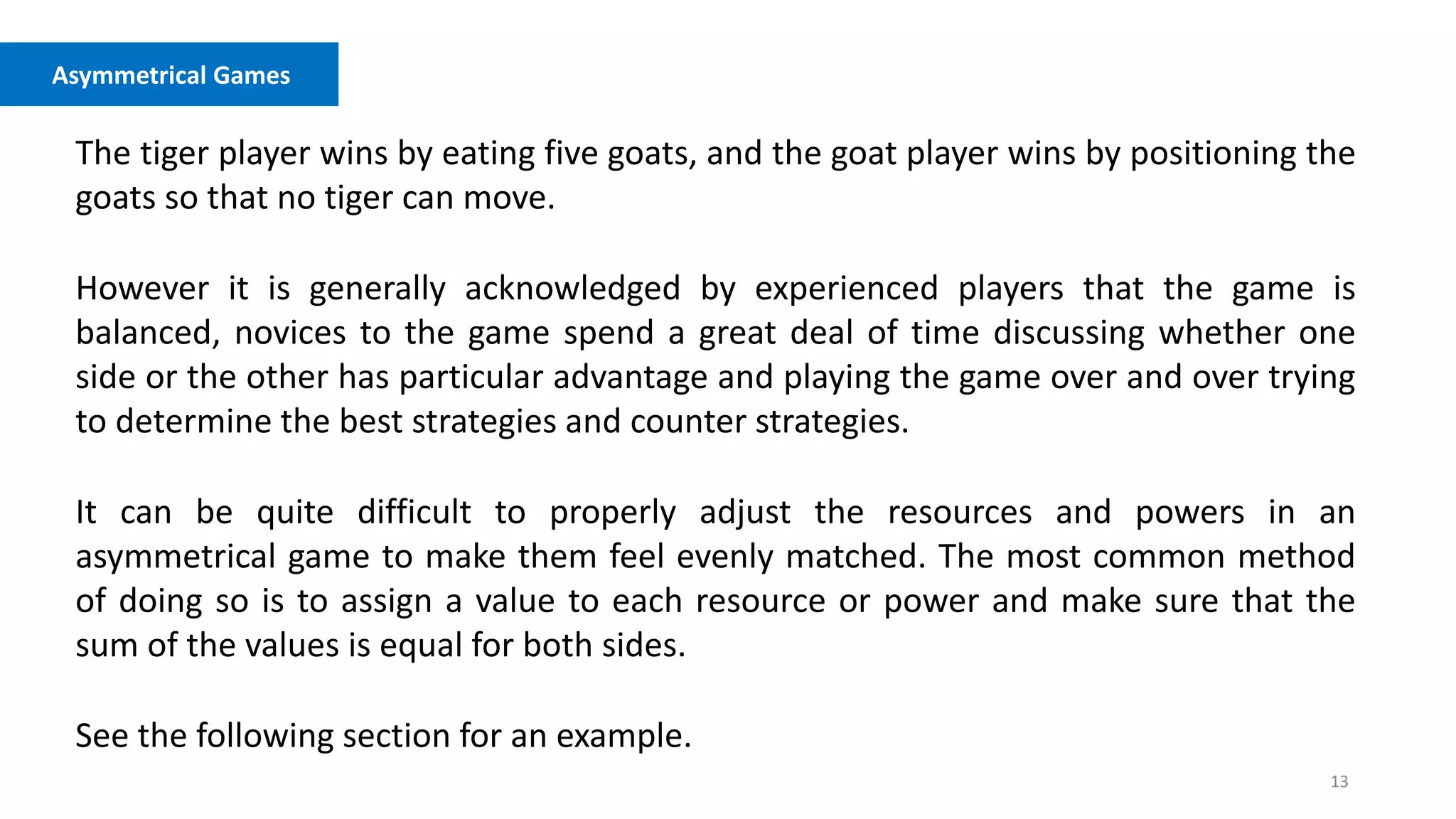 13
Asymmetrical Games
The tiger player wins by eating five goats, and the goat player wins by positioning the
goats so that no tiger can move.
However it is generally acknowledged by experienced players that the game is
balanced, novices to the game spend a great deal of time discussing whether one
side or the other has particular advantage and playing the game over and over trying
to determine the best strategies and counter strategies.
It can be quite difficult to properly adjust the resources and powers in an
asymmetrical game to make them feel evenly matched. The most common method
of doing so is to assign a value to each resource or power and make sure that the
sum of the values is equal for both sides.
See the following section for an example.
 