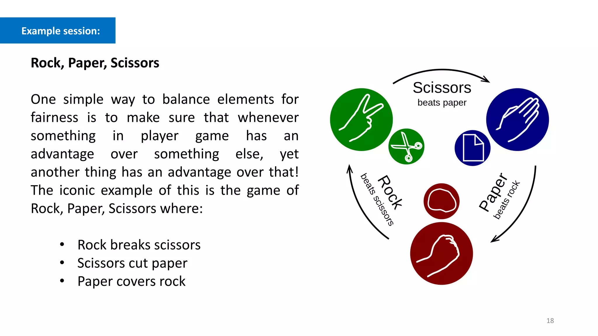 18
Example session:
Rock, Paper, Scissors
One simple way to balance elements for
fairness is to make sure that whenever
something in player game has an
advantage over something else, yet
another thing has an advantage over that!
The iconic example of this is the game of
Rock, Paper, Scissors where:
• Rock breaks scissors
• Scissors cut paper
• Paper covers rock
 
