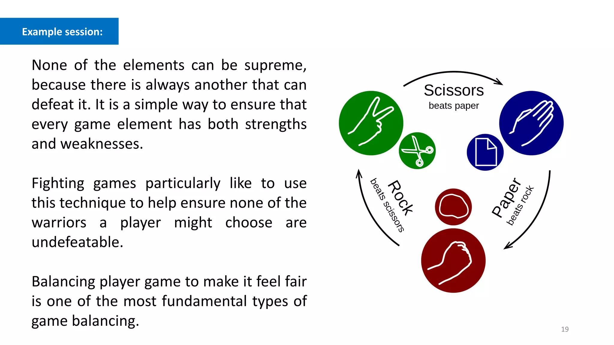 19
Example session:
None of the elements can be supreme,
because there is always another that can
defeat it. It is a simple way to ensure that
every game element has both strengths
and weaknesses.
Fighting games particularly like to use
this technique to help ensure none of the
warriors a player might choose are
undefeatable.
Balancing player game to make it feel fair
is one of the most fundamental types of
game balancing.
 