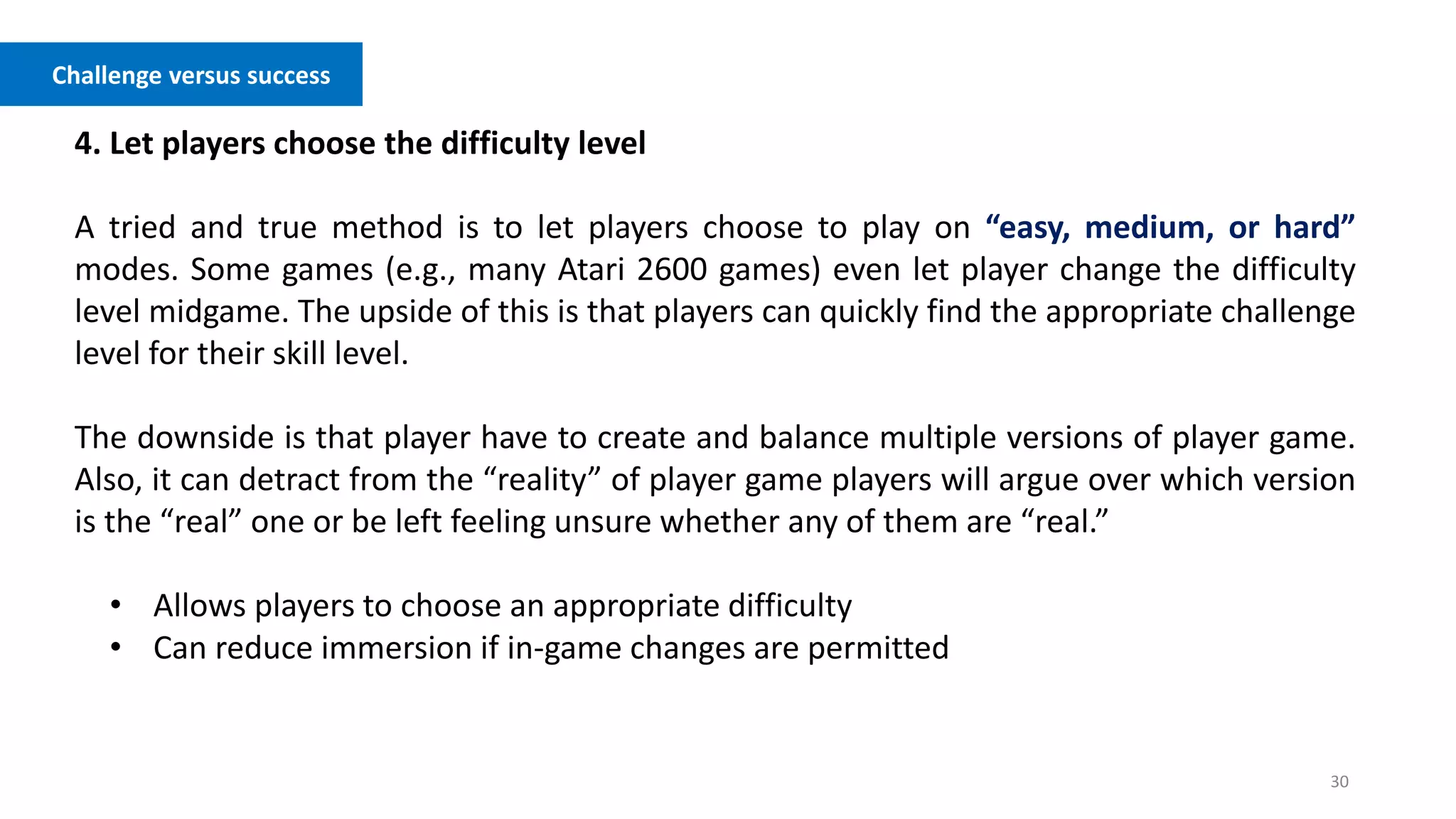 30
Challenge versus success
4. Let players choose the difficulty level
A tried and true method is to let players choose to play on “easy, medium, or hard”
modes. Some games (e.g., many Atari 2600 games) even let player change the difficulty
level midgame. The upside of this is that players can quickly find the appropriate challenge
level for their skill level.
The downside is that player have to create and balance multiple versions of player game.
Also, it can detract from the “reality” of player game players will argue over which version
is the “real” one or be left feeling unsure whether any of them are “real.”
• Allows players to choose an appropriate difficulty
• Can reduce immersion if in-game changes are permitted
 