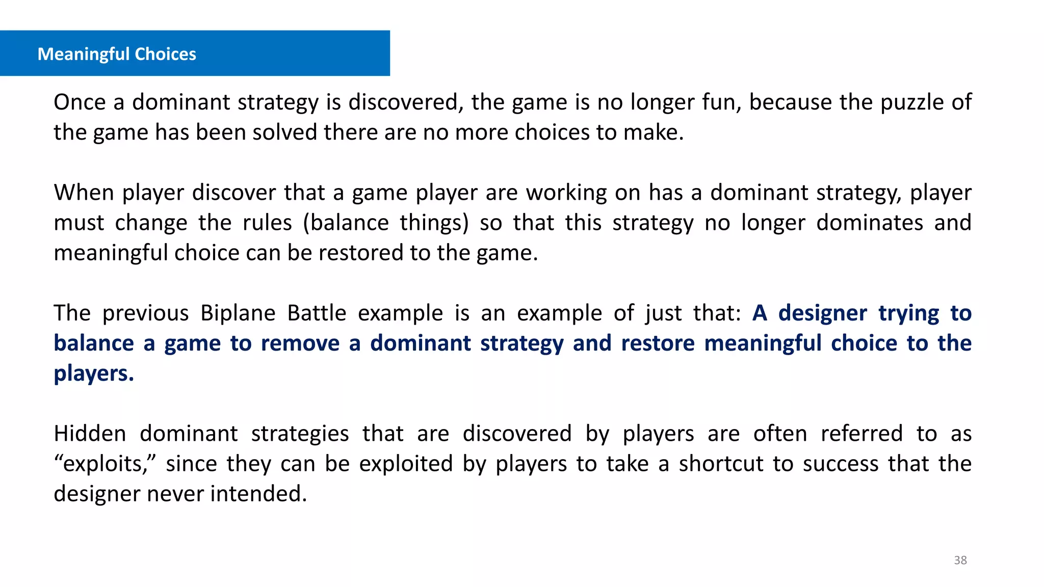 38
Meaningful Choices
Once a dominant strategy is discovered, the game is no longer fun, because the puzzle of
the game has been solved there are no more choices to make.
When player discover that a game player are working on has a dominant strategy, player
must change the rules (balance things) so that this strategy no longer dominates and
meaningful choice can be restored to the game.
The previous Biplane Battle example is an example of just that: A designer trying to
balance a game to remove a dominant strategy and restore meaningful choice to the
players.
Hidden dominant strategies that are discovered by players are often referred to as
“exploits,” since they can be exploited by players to take a shortcut to success that the
designer never intended.
 