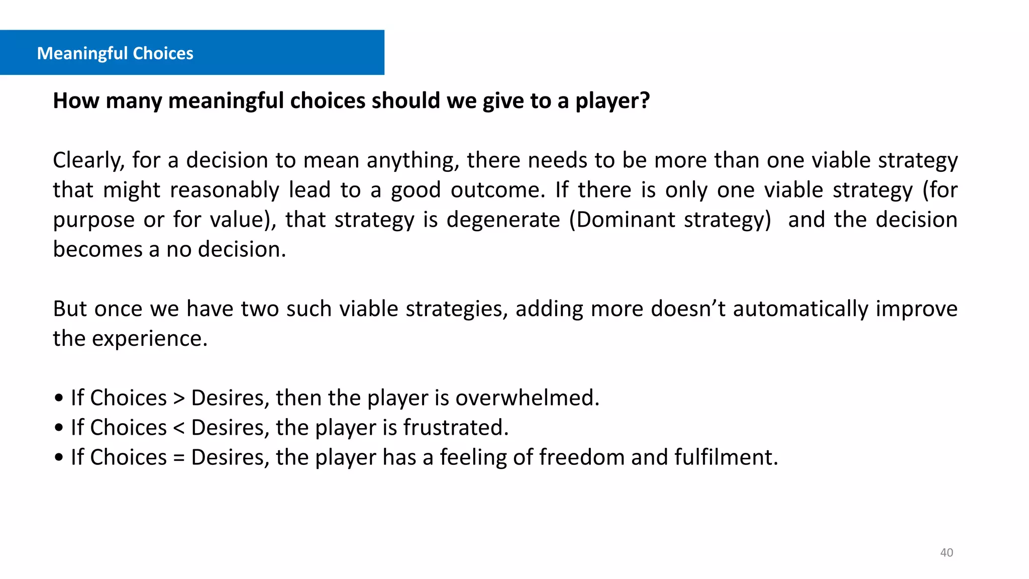 40
Meaningful Choices
How many meaningful choices should we give to a player?
Clearly, for a decision to mean anything, there needs to be more than one viable strategy
that might reasonably lead to a good outcome. If there is only one viable strategy (for
purpose or for value), that strategy is degenerate (Dominant strategy) and the decision
becomes a no decision.
But once we have two such viable strategies, adding more doesn’t automatically improve
the experience.
• If Choices > Desires, then the player is overwhelmed.
• If Choices < Desires, the player is frustrated.
• If Choices = Desires, the player has a feeling of freedom and fulfilment.
 