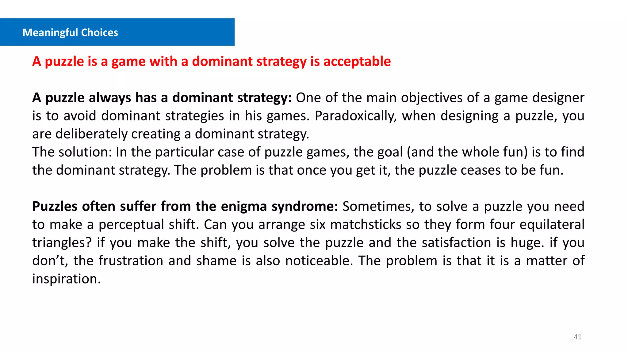 41
Meaningful Choices
A puzzle is a game with a dominant strategy is acceptable
A puzzle always has a dominant strategy: One of the main objectives of a game designer
is to avoid dominant strategies in his games. Paradoxically, when designing a puzzle, you
are deliberately creating a dominant strategy.
The solution: In the particular case of puzzle games, the goal (and the whole fun) is to find
the dominant strategy. The problem is that once you get it, the puzzle ceases to be fun.
Puzzles often suffer from the enigma syndrome: Sometimes, to solve a puzzle you need
to make a perceptual shift. Can you arrange six matchsticks so they form four equilateral
triangles? if you make the shift, you solve the puzzle and the satisfaction is huge. if you
don’t, the frustration and shame is also noticeable. The problem is that it is a matter of
inspiration.
 