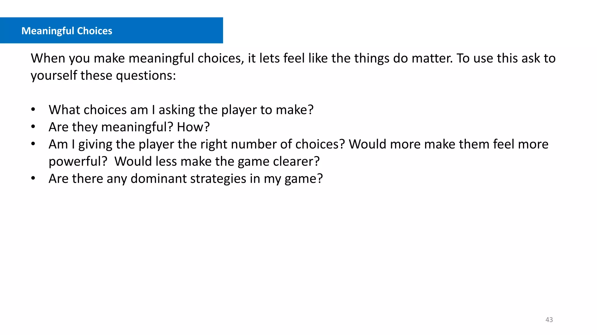 43
Meaningful Choices
When you make meaningful choices, it lets feel like the things do matter. To use this ask to
yourself these questions:
• What choices am I asking the player to make?
• Are they meaningful? How?
• Am I giving the player the right number of choices? Would more make them feel more
powerful? Would less make the game clearer?
• Are there any dominant strategies in my game?
 