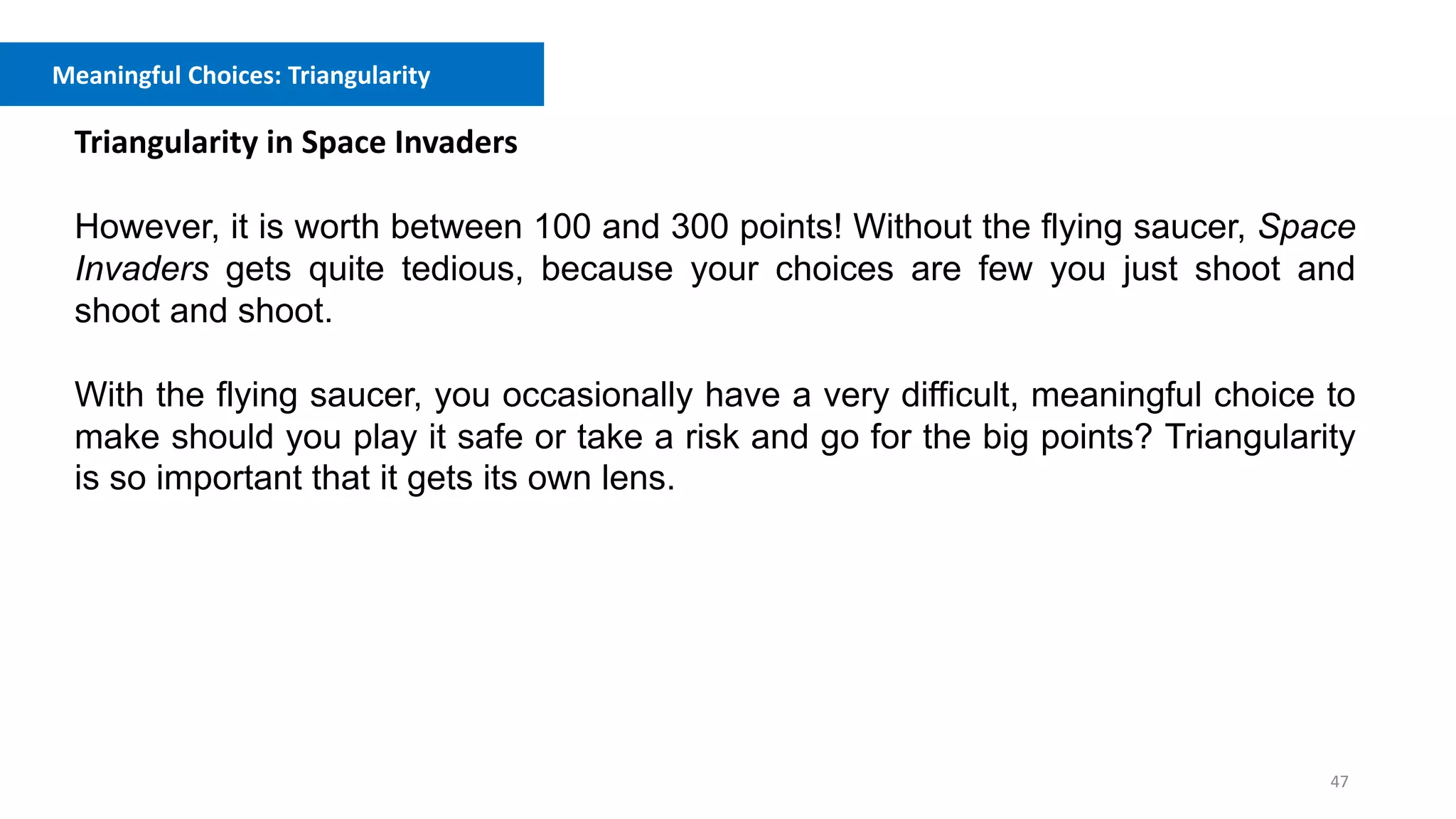 47
Meaningful Choices: Triangularity
Triangularity in Space Invaders
However, it is worth between 100 and 300 points! Without the flying saucer, Space
Invaders gets quite tedious, because your choices are few you just shoot and
shoot and shoot.
With the flying saucer, you occasionally have a very difficult, meaningful choice to
make should you play it safe or take a risk and go for the big points? Triangularity
is so important that it gets its own lens.
 