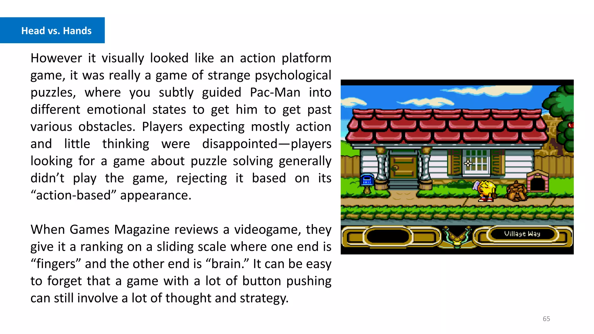 65
Head vs. Hands
However it visually looked like an action platform
game, it was really a game of strange psychological
puzzles, where you subtly guided Pac-Man into
different emotional states to get him to get past
various obstacles. Players expecting mostly action
and little thinking were disappointed—players
looking for a game about puzzle solving generally
didn’t play the game, rejecting it based on its
“action-based” appearance.
When Games Magazine reviews a videogame, they
give it a ranking on a sliding scale where one end is
“fingers” and the other end is “brain.” It can be easy
to forget that a game with a lot of button pushing
can still involve a lot of thought and strategy.
 