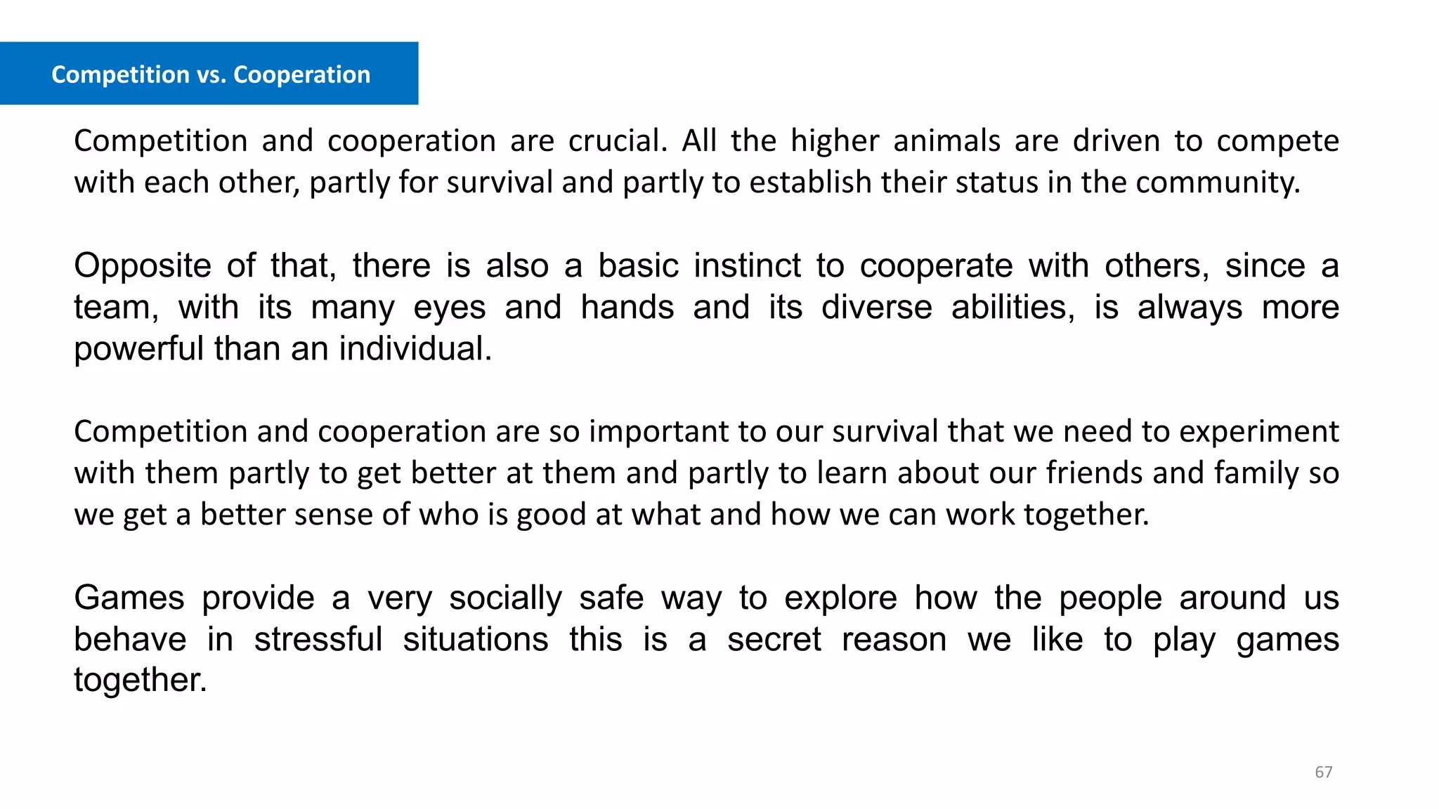 67
Competition vs. Cooperation
Competition and cooperation are crucial. All the higher animals are driven to compete
with each other, partly for survival and partly to establish their status in the community.
Opposite of that, there is also a basic instinct to cooperate with others, since a
team, with its many eyes and hands and its diverse abilities, is always more
powerful than an individual.
Competition and cooperation are so important to our survival that we need to experiment
with them partly to get better at them and partly to learn about our friends and family so
we get a better sense of who is good at what and how we can work together.
Games provide a very socially safe way to explore how the people around us
behave in stressful situations this is a secret reason we like to play games
together.
 