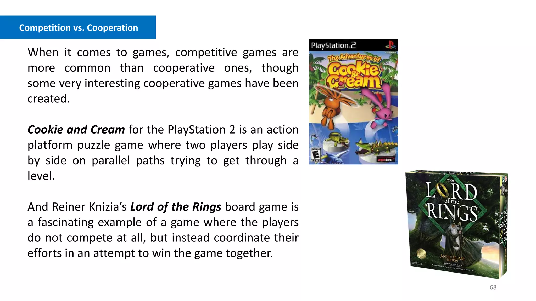 68
Competition vs. Cooperation
When it comes to games, competitive games are
more common than cooperative ones, though
some very interesting cooperative games have been
created.
Cookie and Cream for the PlayStation 2 is an action
platform puzzle game where two players play side
by side on parallel paths trying to get through a
level.
And Reiner Knizia’s Lord of the Rings board game is
a fascinating example of a game where the players
do not compete at all, but instead coordinate their
efforts in an attempt to win the game together.
 