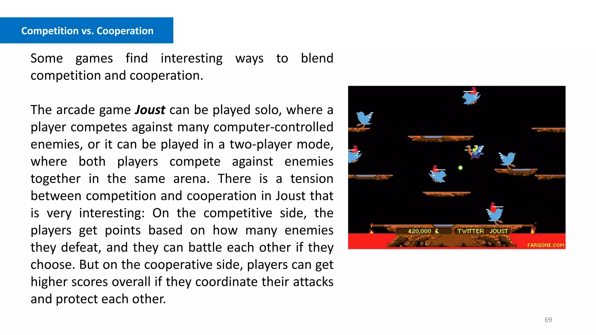 69
Competition vs. Cooperation
Some games find interesting ways to blend
competition and cooperation.
The arcade game Joust can be played solo, where a
player competes against many computer-controlled
enemies, or it can be played in a two-player mode,
where both players compete against enemies
together in the same arena. There is a tension
between competition and cooperation in Joust that
is very interesting: On the competitive side, the
players get points based on how many enemies
they defeat, and they can battle each other if they
choose. But on the cooperative side, players can get
higher scores overall if they coordinate their attacks
and protect each other.
 