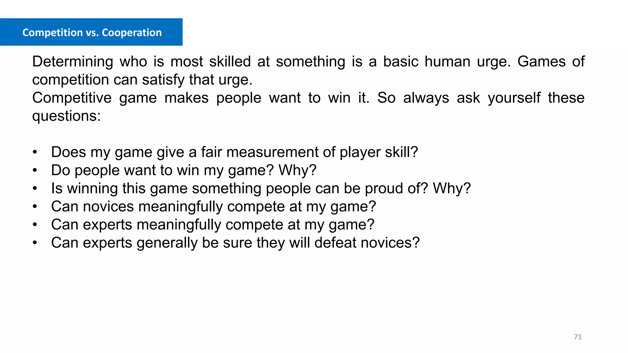 71
Competition vs. Cooperation
Determining who is most skilled at something is a basic human urge. Games of
competition can satisfy that urge.
Competitive game makes people want to win it. So always ask yourself these
questions:
• Does my game give a fair measurement of player skill?
• Do people want to win my game? Why?
• Is winning this game something people can be proud of? Why?
• Can novices meaningfully compete at my game?
• Can experts meaningfully compete at my game?
• Can experts generally be sure they will defeat novices?
 