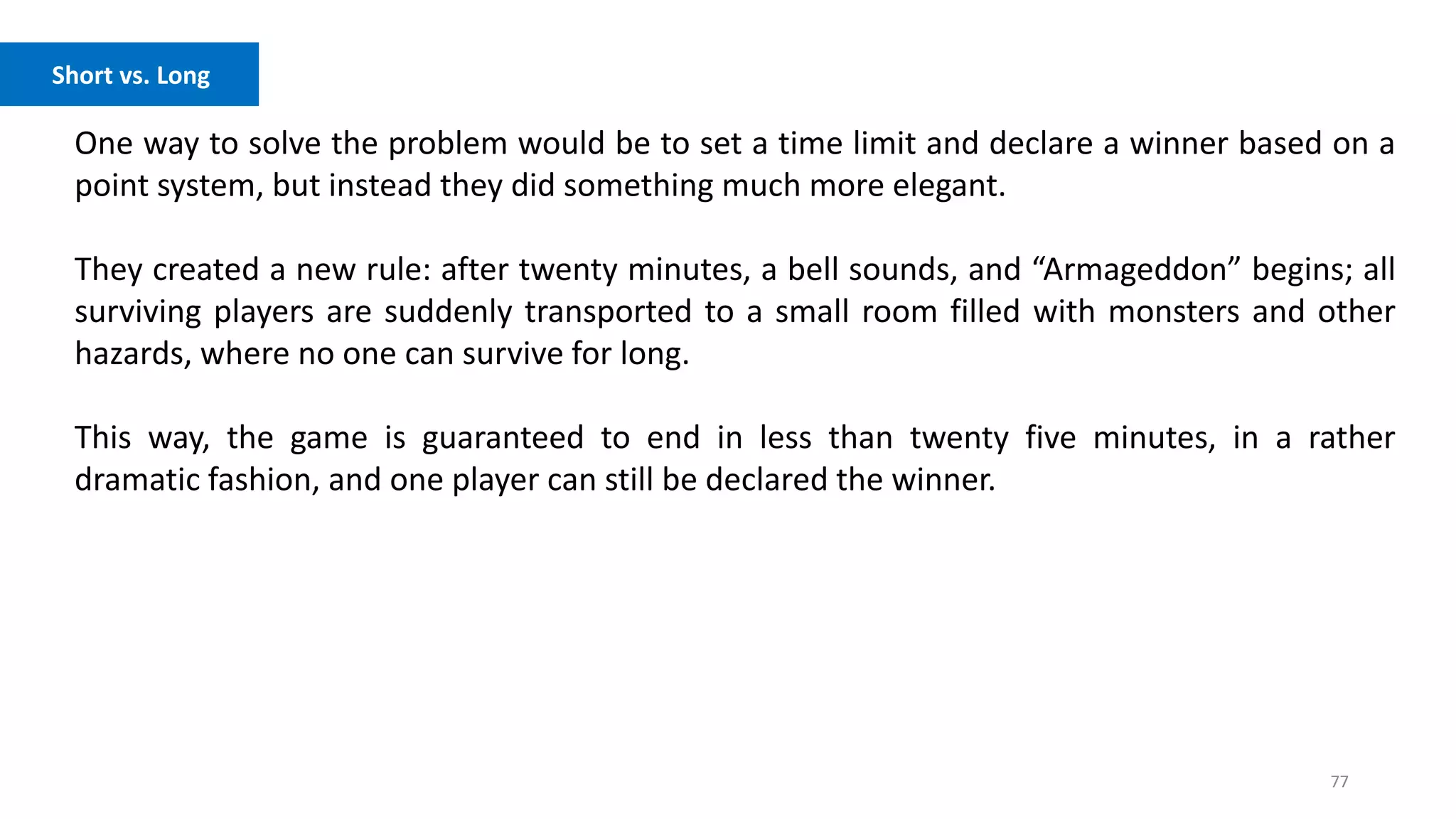 77
Competition vs. Cooperation
One way to solve the problem would be to set a time limit and declare a winner based on a
point system, but instead they did something much more elegant.
They created a new rule: after twenty minutes, a bell sounds, and “Armageddon” begins; all
surviving players are suddenly transported to a small room filled with monsters and other
hazards, where no one can survive for long.
This way, the game is guaranteed to end in less than twenty five minutes, in a rather
dramatic fashion, and one player can still be declared the winner.
Short vs. Long
 
