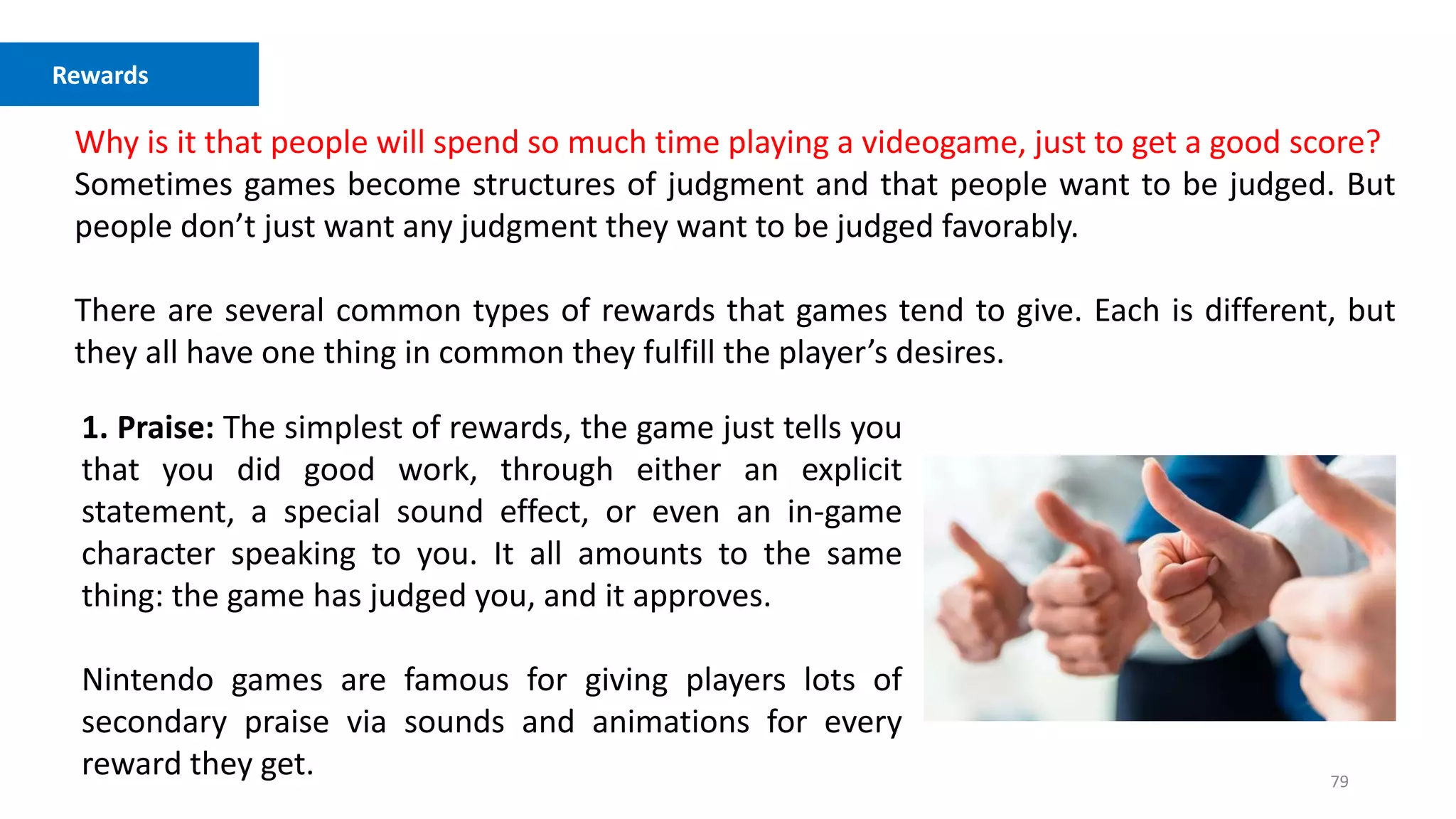 79
Competition vs. Cooperation
Why is it that people will spend so much time playing a videogame, just to get a good score?
Sometimes games become structures of judgment and that people want to be judged. But
people don’t just want any judgment they want to be judged favorably.
There are several common types of rewards that games tend to give. Each is different, but
they all have one thing in common they fulfill the player’s desires.
Rewards
1. Praise: The simplest of rewards, the game just tells you
that you did good work, through either an explicit
statement, a special sound effect, or even an in-game
character speaking to you. It all amounts to the same
thing: the game has judged you, and it approves.
Nintendo games are famous for giving players lots of
secondary praise via sounds and animations for every
reward they get.
 