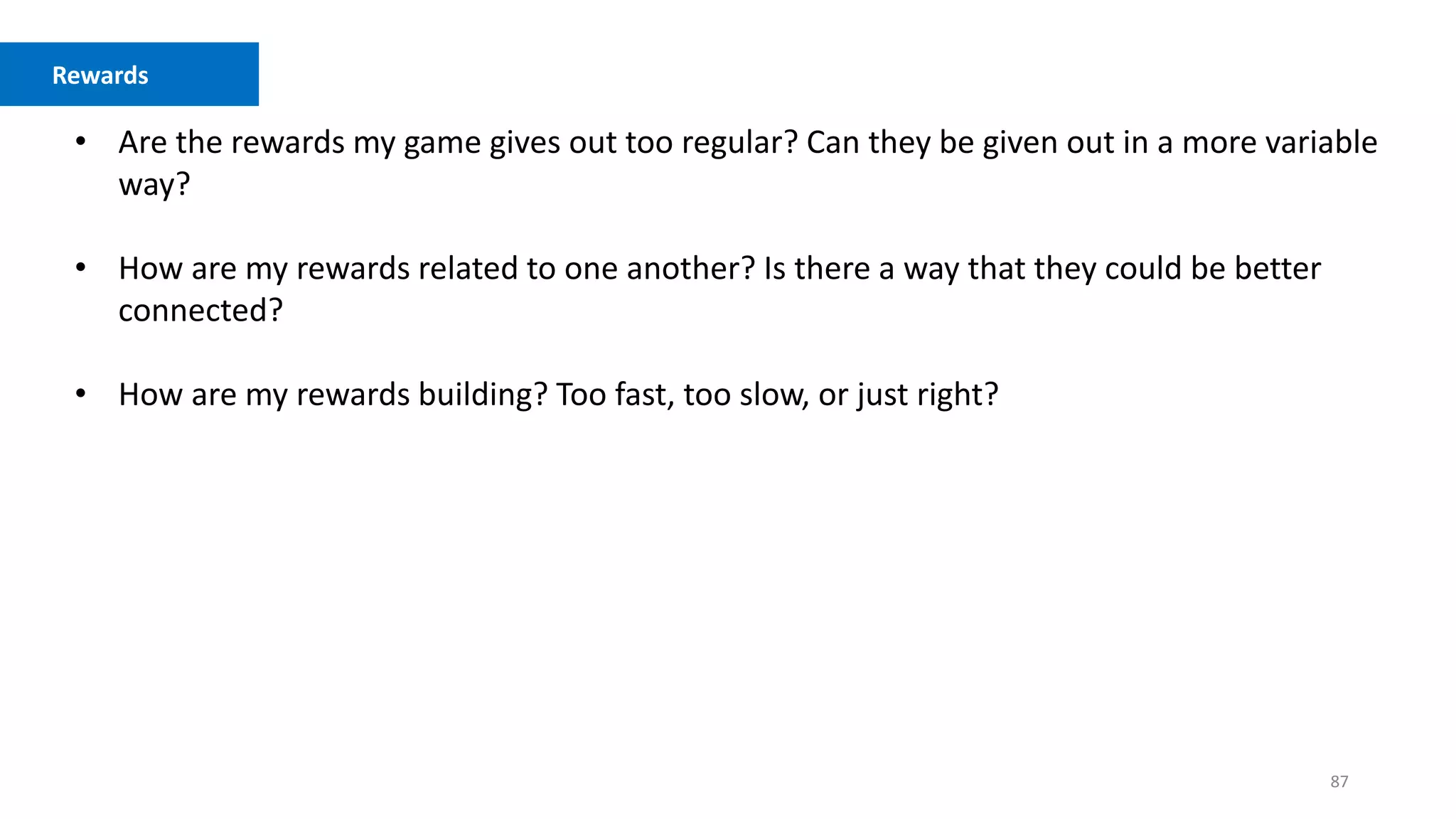 87
Competition vs. Cooperation
• Are the rewards my game gives out too regular? Can they be given out in a more variable
way?
• How are my rewards related to one another? Is there a way that they could be better
connected?
• How are my rewards building? Too fast, too slow, or just right?
Rewards
 