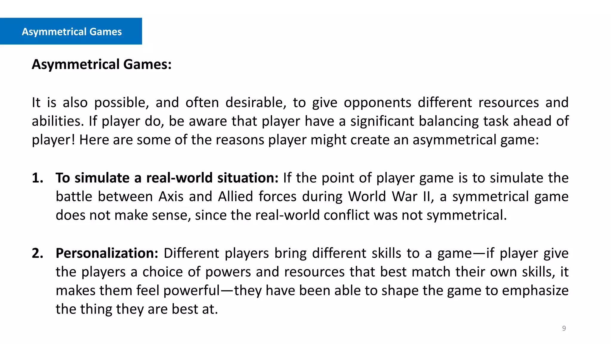 9
Asymmetrical Games
Asymmetrical Games:
It is also possible, and often desirable, to give opponents different resources and
abilities. If player do, be aware that player have a significant balancing task ahead of
player! Here are some of the reasons player might create an asymmetrical game:
1. To simulate a real-world situation: If the point of player game is to simulate the
battle between Axis and Allied forces during World War II, a symmetrical game
does not make sense, since the real-world conflict was not symmetrical.
2. Personalization: Different players bring different skills to a game—if player give
the players a choice of powers and resources that best match their own skills, it
makes them feel powerful—they have been able to shape the game to emphasize
the thing they are best at.
 