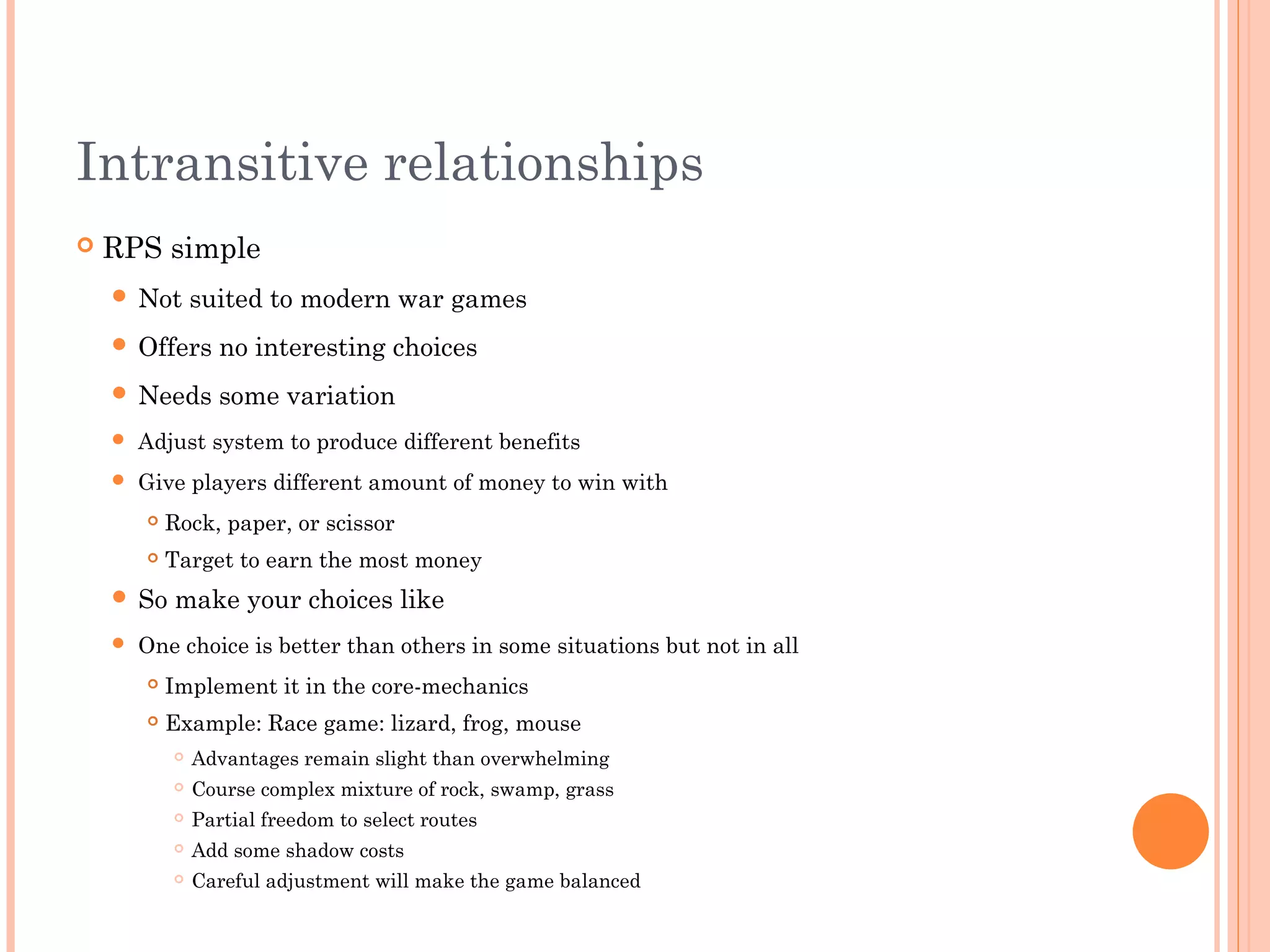 Intransitive relationships
 RPS simple
 Not suited to modern war games
 Offers no interesting choices
 Needs some variation
 Adjust system to produce different benefits
 Give players different amount of money to win with
 Rock, paper, or scissor
 Target to earn the most money
 So make your choices like
 One choice is better than others in some situations but not in all
 Implement it in the core-mechanics
 Example: Race game: lizard, frog, mouse
 Advantages remain slight than overwhelming
 Course complex mixture of rock, swamp, grass
 Partial freedom to select routes
 Add some shadow costs
 Careful adjustment will make the game balanced
 