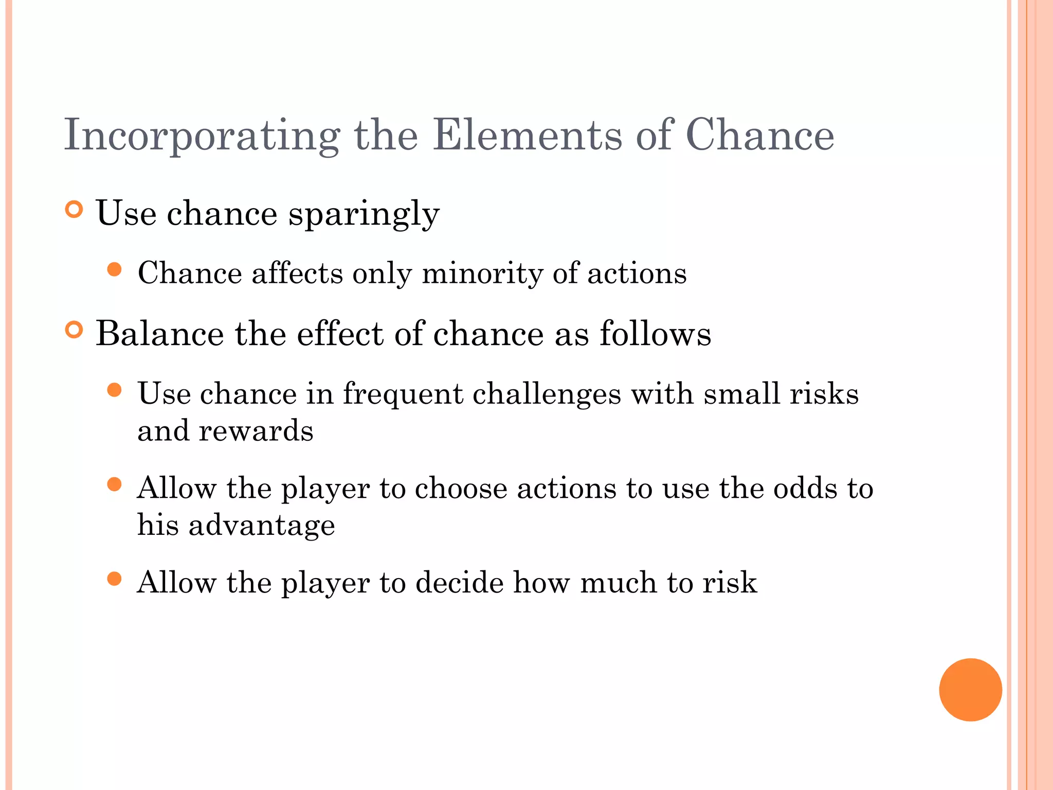 Incorporating the Elements of Chance
 Use chance sparingly
 Chance affects only minority of actions
 Balance the effect of chance as follows
 Use chance in frequent challenges with small risks
and rewards
 Allow the player to choose actions to use the odds to
his advantage
 Allow the player to decide how much to risk
 