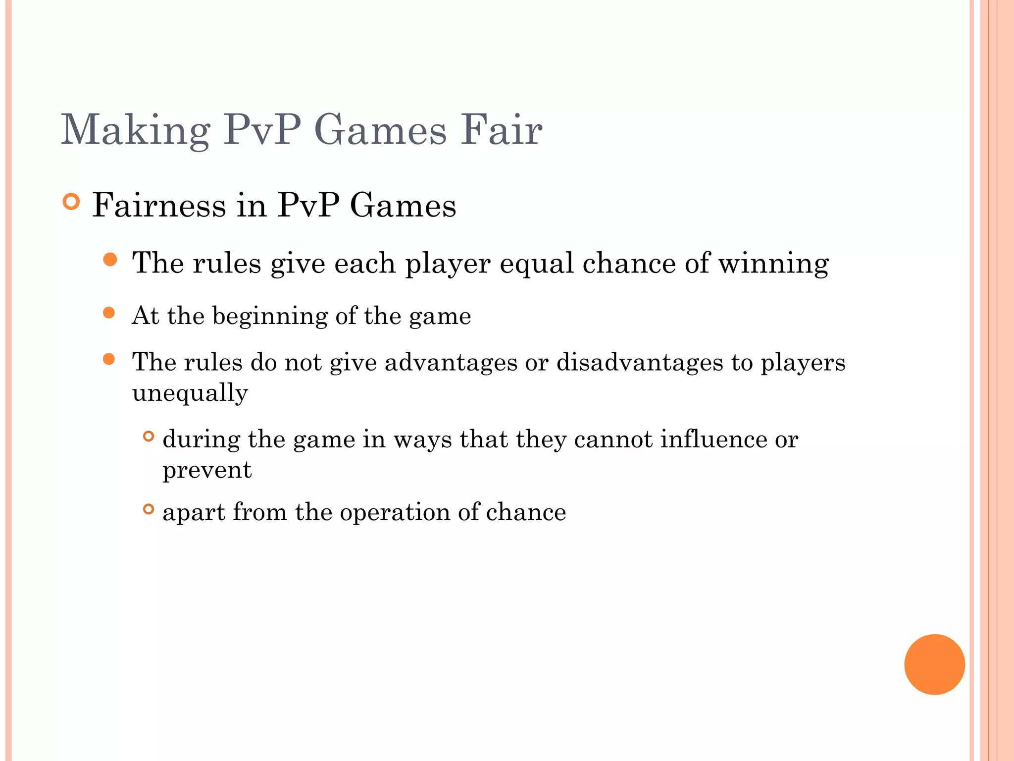 Making PvP Games Fair
 Fairness in PvP Games
 The rules give each player equal chance of winning
 At the beginning of the game
 The rules do not give advantages or disadvantages to players
unequally
 during the game in ways that they cannot influence or
prevent
 apart from the operation of chance
 