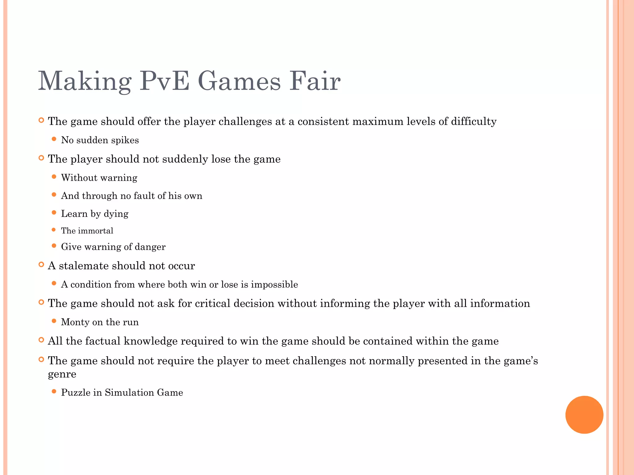 Making PvE Games Fair
 The game should offer the player challenges at a consistent maximum levels of difficulty
 No sudden spikes
 The player should not suddenly lose the game
 Without warning
 And through no fault of his own
 Learn by dying
 The immortal
 Give warning of danger
 A stalemate should not occur
 A condition from where both win or lose is impossible
 The game should not ask for critical decision without informing the player with all information
 Monty on the run
 All the factual knowledge required to win the game should be contained within the game
 The game should not require the player to meet challenges not normally presented in the game’s
genre
 Puzzle in Simulation Game
 