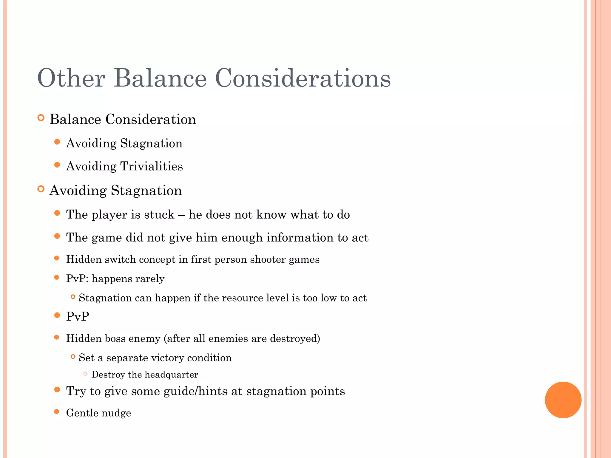 Other Balance Considerations
 Balance Consideration
 Avoiding Stagnation
 Avoiding Trivialities
 Avoiding Stagnation
 The player is stuck – he does not know what to do
 The game did not give him enough information to act
 Hidden switch concept in first person shooter games
 PvP: happens rarely
 Stagnation can happen if the resource level is too low to act
 PvP
 Hidden boss enemy (after all enemies are destroyed)
 Set a separate victory condition
 Destroy the headquarter
 Try to give some guide/hints at stagnation points
 Gentle nudge
 