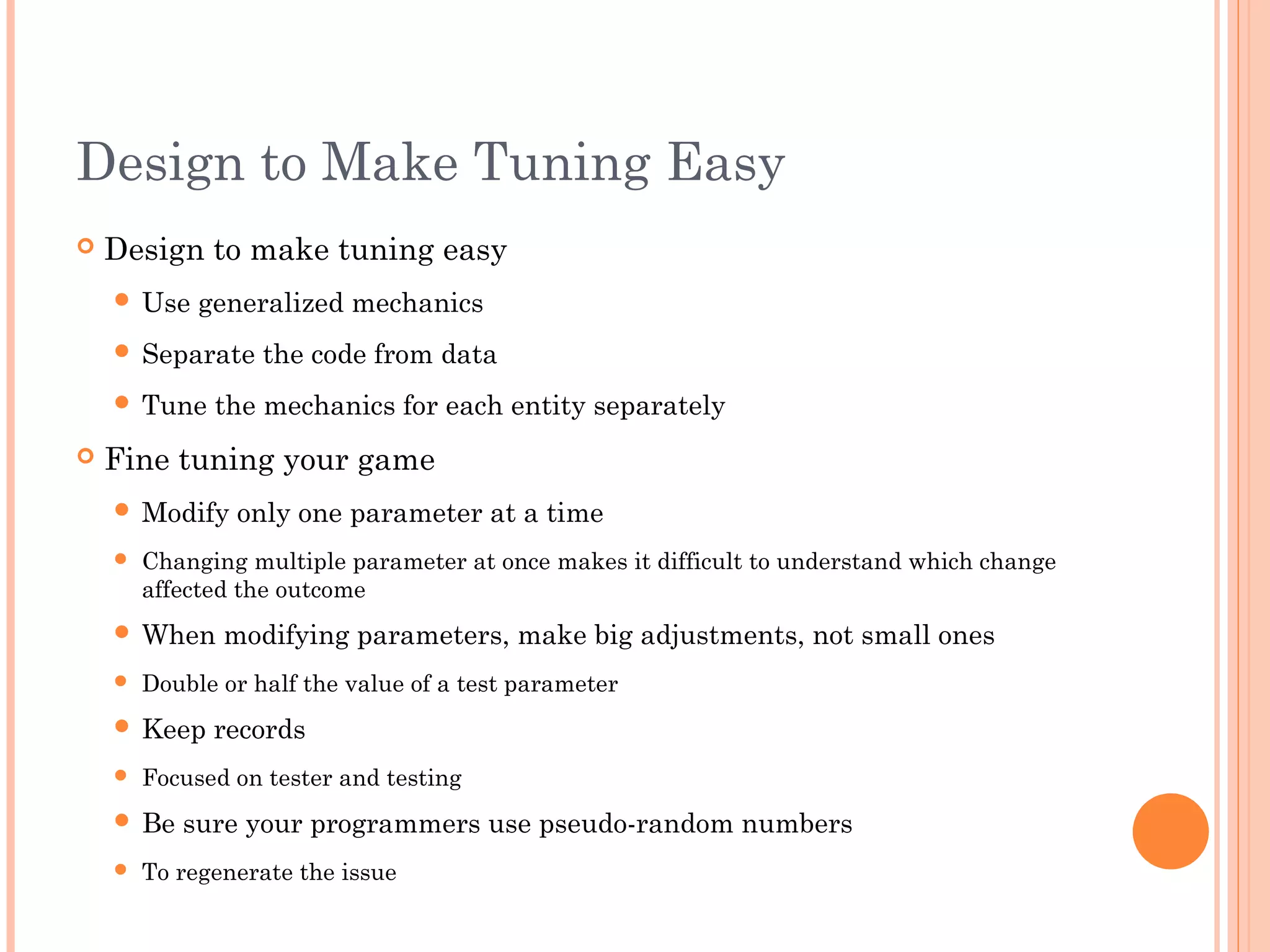 Design to Make Tuning Easy
 Design to make tuning easy
 Use generalized mechanics
 Separate the code from data
 Tune the mechanics for each entity separately
 Fine tuning your game
 Modify only one parameter at a time
 Changing multiple parameter at once makes it difficult to understand which change
affected the outcome
 When modifying parameters, make big adjustments, not small ones
 Double or half the value of a test parameter
 Keep records
 Focused on tester and testing
 Be sure your programmers use pseudo-random numbers
 To regenerate the issue
 