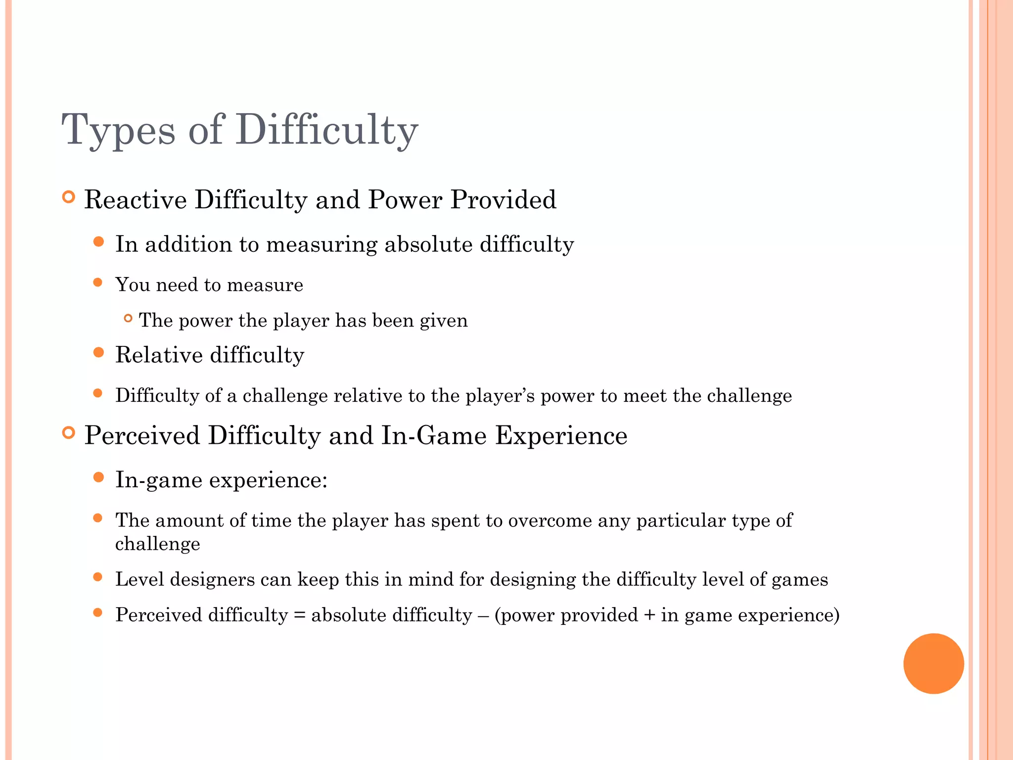 Types of Difficulty
 Reactive Difficulty and Power Provided
 In addition to measuring absolute difficulty
 You need to measure
 The power the player has been given
 Relative difficulty
 Difficulty of a challenge relative to the player’s power to meet the challenge
 Perceived Difficulty and In-Game Experience
 In-game experience:
 The amount of time the player has spent to overcome any particular type of
challenge
 Level designers can keep this in mind for designing the difficulty level of games
 Perceived difficulty = absolute difficulty – (power provided + in game experience)
 