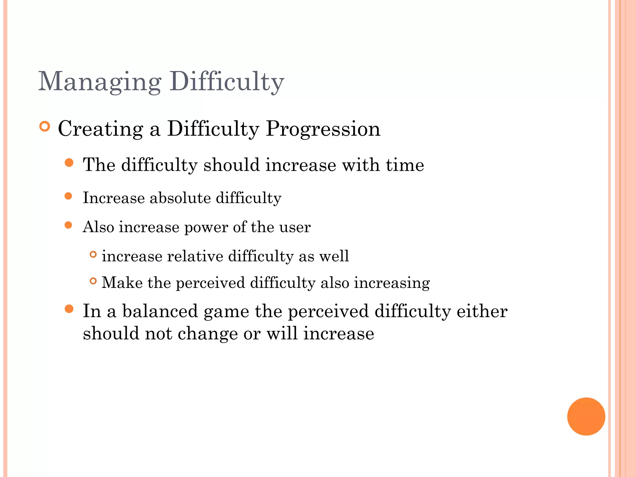 Managing Difficulty
 Creating a Difficulty Progression
 The difficulty should increase with time
 Increase absolute difficulty
 Also increase power of the user
 increase relative difficulty as well
 Make the perceived difficulty also increasing
 In a balanced game the perceived difficulty either
should not change or will increase
 