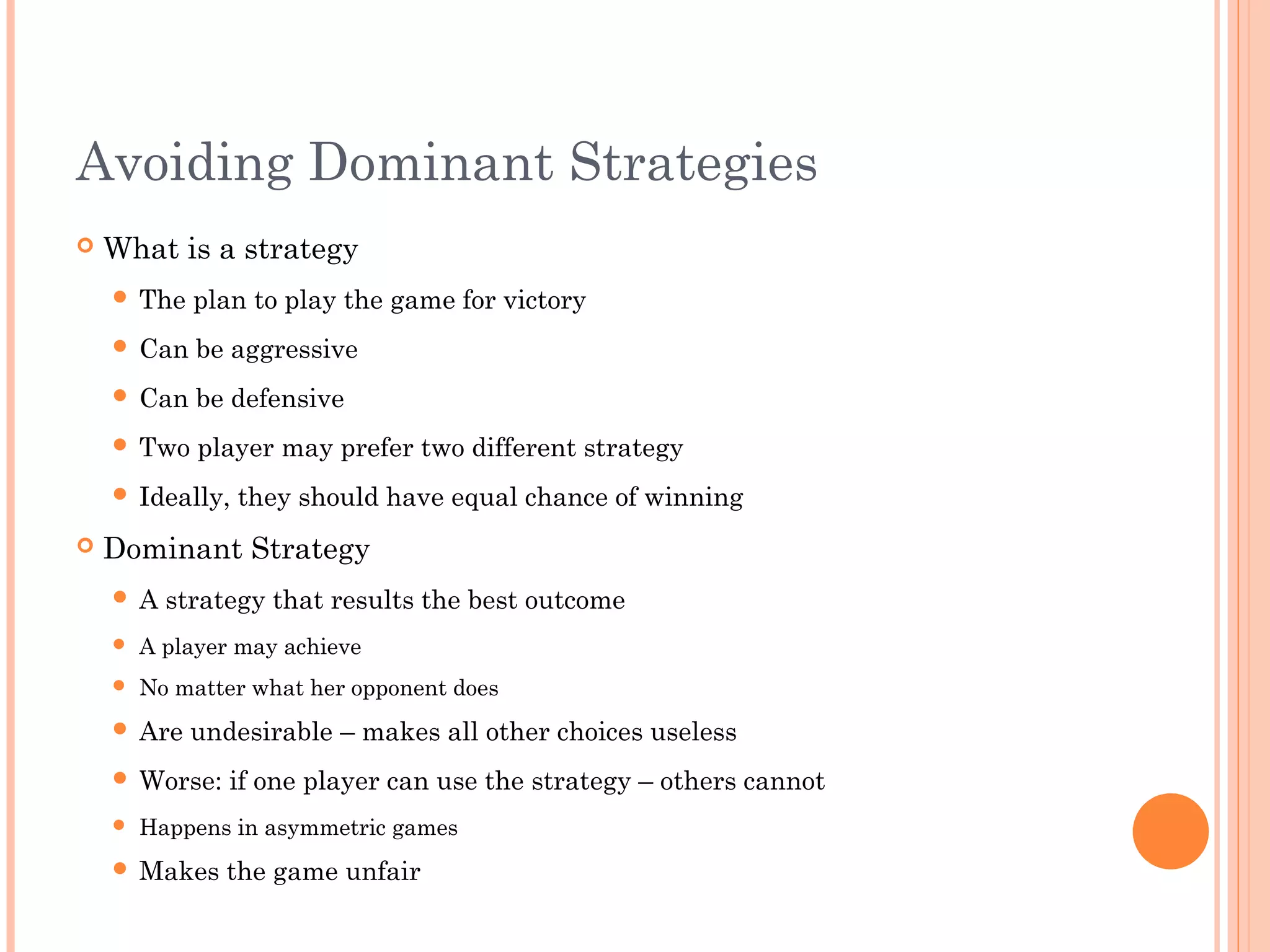Avoiding Dominant Strategies
 What is a strategy
 The plan to play the game for victory
 Can be aggressive
 Can be defensive
 Two player may prefer two different strategy
 Ideally, they should have equal chance of winning
 Dominant Strategy
 A strategy that results the best outcome
 A player may achieve
 No matter what her opponent does
 Are undesirable – makes all other choices useless
 Worse: if one player can use the strategy – others cannot
 Happens in asymmetric games
 Makes the game unfair
 
