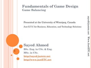 Fundamentals of Game Design
Game Balancing
Sayed Ahmed
BSc. Eng. in CSc. & Eng.
MSc. in CSc.
http://sayed.justetc.net
http://www.justETC.net
sayed@justetc.netWww.JustETC.net
Presented at the University of Winnipeg, Canada
Just E.T.C for Business, Education, and Technology Solutions
1
 