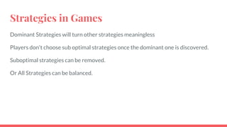 Strategies in Games
Dominant Strategies will turn other strategies meaningless
Players don't choose sub optimal strategies once the dominant one is discovered.
Suboptimal strategies can be removed.
Or All Strategies can be balanced.
 