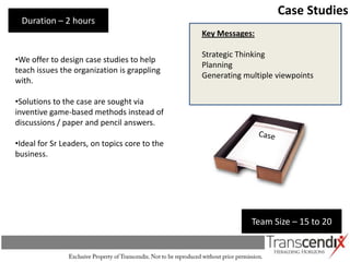 Case Studies
 Duration – 2 hours
                                               Key Messages:

                                               Strategic Thinking
•We offer to design case studies to help
                                               Planning
teach issues the organization is grappling
                                               Generating multiple viewpoints
with.

•Solutions to the case are sought via
inventive game-based methods instead of
discussions / paper and pencil answers.

•Ideal for Sr Leaders, on topics core to the
business.




                                                            Team Size – 15 to 20
 