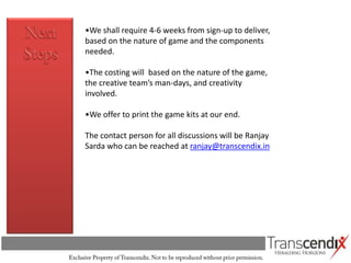 •We shall require 4-6 weeks from sign-up to deliver,
based on the nature of game and the components
needed.

•The costing will based on the nature of the game,
the creative team’s man-days, and creativity
involved.

•We offer to print the game kits at our end.

The contact person for all discussions will be Ranjay
Sarda who can be reached at ranjay@transcendix.in
 