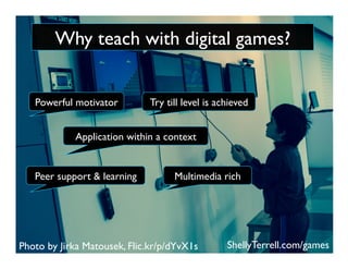 Photo by Jirka Matousek, Flic.kr/p/dYvX1s
Peer support & learning
Powerful motivator Try till level is achieved
Application within a context
Multimedia rich
ShellyTerrell.com/games
Why teach with digital games?
 