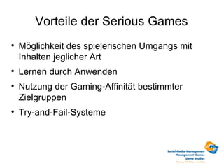 Vorteile der Serious Games

    Möglichkeit des spielerischen Umgangs mit
    Inhalten jeglicher Art

    Lernen durch Anwenden

    Nutzung der Gaming-Affinität bestimmter
    Zielgruppen

    Try-and-Fail-Systeme
 