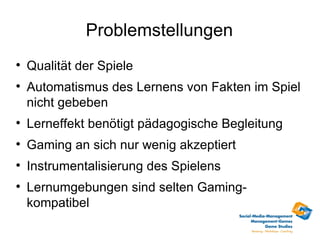 Problemstellungen

    Qualität der Spiele

    Automatismus des Lernens von Fakten im Spiel
    nicht gebeben

    Lerneffekt benötigt pädagogische Begleitung

    Gaming an sich nur wenig akzeptiert

    Instrumentalisierung des Spielens

    Lernumgebungen sind selten Gaming-
    kompatibel
 