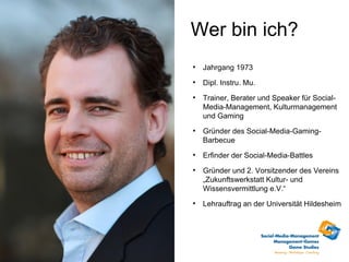 Wer bin ich?

    Jahrgang 1973

    Dipl. Instru. Mu.

    Trainer, Berater und Speaker für Social-
    Media-Management, Kulturmanagement
    und Gaming

    Gründer des Social-Media-Gaming-
    Barbecue

    Erfinder der Social-Media-Battles

    Gründer und 2. Vorsitzender des Vereins
    „Zukunftswerkstatt Kultur- und
    Wissensvermittlung e.V.“

    Lehrauftrag an der Universität Hildesheim
 