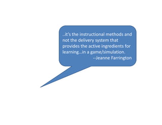 ..it’s the instructional methods and 
not the delivery system that 
provides the active ingredients for 
learning…in a game/simulation.
‐‐Jeanne Farrington
 