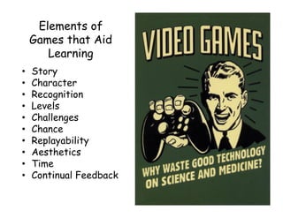Elements of
Games that Aid
Learning
• Story
• Character
• Recognition
• Levels
• Challenges
• Chance
• Replayability
• Aesthetics
• Time
• Continual Feedback
 